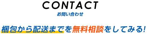 CONTACT お問い合わせ 梱包から配送までを無料相談をしてみる！ 